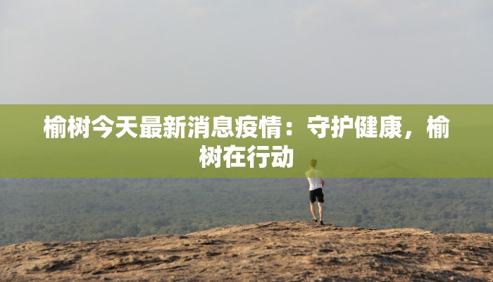 榆树今天最新消息疫情:守护健康,榆树在行动 榆树今天最新消息疫情:守护健康,榆树在行动