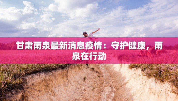 甘肃雨泉最新消息疫情:守护健康,雨泉在行动 甘肃雨泉最新消息疫情:守护健康,雨泉在行动