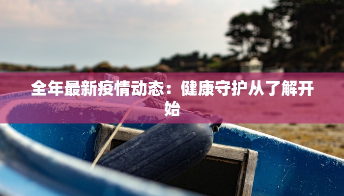 全年最新疫情动态：健康守护从了解开始