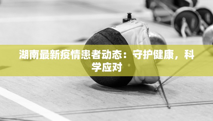 湖南最新疫情患者动态：守护健康，科学应对