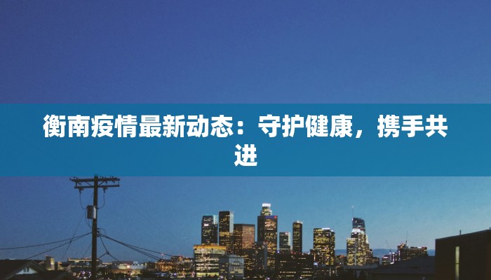 衡南疫情最新动态：守护健康，携手共进