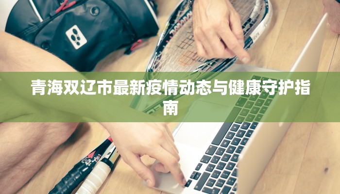 青海双辽市最新疫情动态与健康守护指南